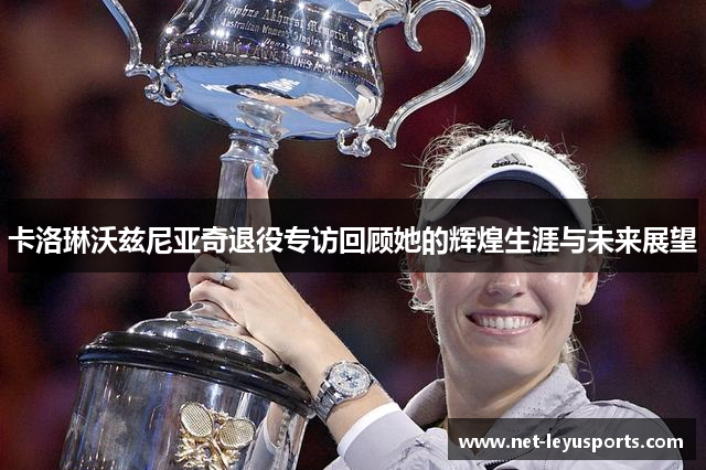 卡洛琳沃兹尼亚奇退役专访回顾她的辉煌生涯与未来展望 卡洛琳沃兹尼亚奇退役专访回顾她的辉煌生涯与未来展望