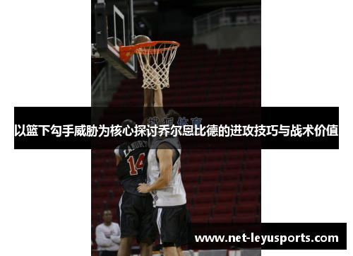 以篮下勾手威胁为核心探讨乔尔恩比德的进攻技巧与战术价值 以篮下勾手威胁为核心探讨乔尔恩比德的进攻技巧与战术价值