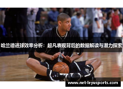 哈兰德进球效率分析:超凡表现背后的数据解读与潜力探索 哈兰德进球效率分析:超凡表现背后的数据解读与潜力探索