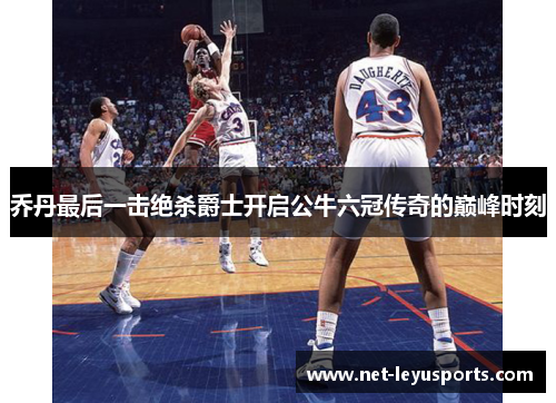乔丹最后一击绝杀爵士开启公牛六冠传奇的巅峰时刻 乔丹最后一击绝杀爵士开启公牛六冠传奇的巅峰时刻