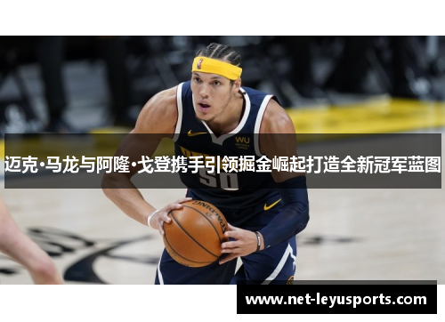 迈克·马龙与阿隆·戈登携手引领掘金崛起打造全新冠军蓝图 迈克·马龙与阿隆·戈登携手引领掘金崛起打造全新冠军蓝图