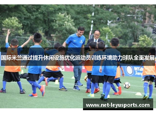 国际米兰通过提升休闲设施优化运动员训练环境助力球队全面发展 国际米兰通过提升休闲设施优化运动员训练环境助力球队全面发展