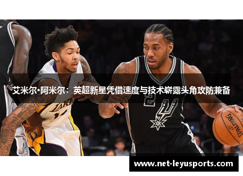 艾米尔·阿米尔:英超新星凭借速度与技术崭露头角攻防兼备 艾米尔·阿米尔:英超新星凭借速度与技术崭露头角攻防兼备