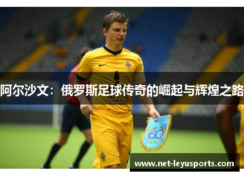阿尔沙文:俄罗斯足球传奇的崛起与辉煌之路 阿尔沙文:俄罗斯足球传奇的崛起与辉煌之路