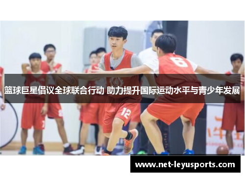 篮球巨星倡议全球联合行动 助力提升国际运动水平与青少年发展 篮球巨星倡议全球联合行动 助力提升国际运动水平与青少年发展