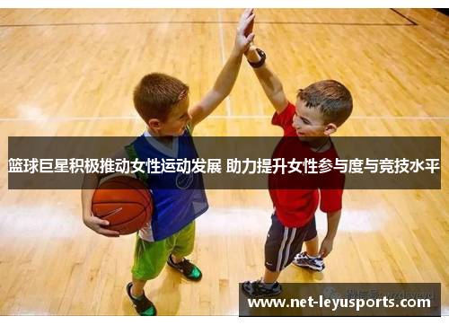 篮球巨星积极推动女性运动发展 助力提升女性参与度与竞技水平 篮球巨星积极推动女性运动发展 助力提升女性参与度与竞技水平