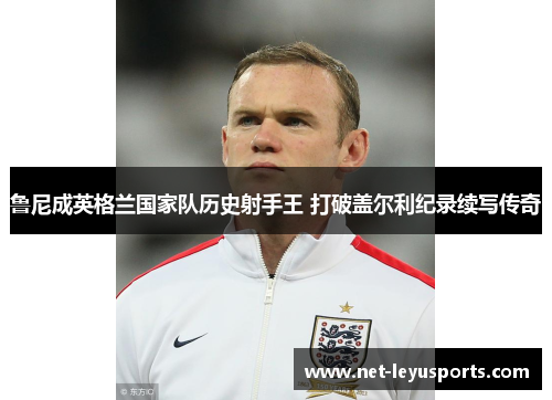 鲁尼成英格兰国家队历史射手王 打破盖尔利纪录续写传奇 鲁尼成英格兰国家队历史射手王 打破盖尔利纪录续写传奇