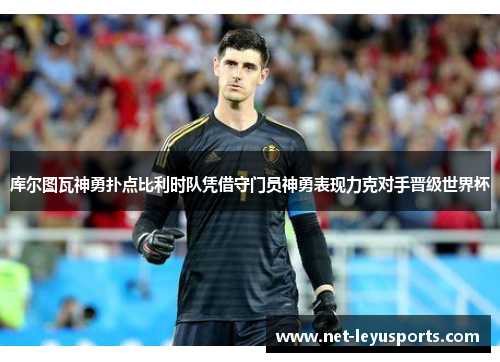 库尔图瓦神勇扑点比利时队凭借守门员神勇表现力克对手晋级世界杯 库尔图瓦神勇扑点比利时队凭借守门员神勇表现力克对手晋级世界杯