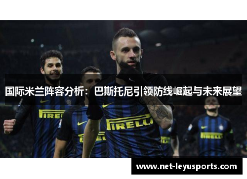 国际米兰阵容分析:巴斯托尼引领防线崛起与未来展望 国际米兰阵容分析:巴斯托尼引领防线崛起与未来展望
