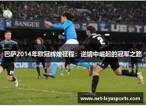 巴萨2014年欧冠辉煌征程:逆境中崛起的冠军之路 巴萨2014年欧冠辉煌征程:逆境中崛起的冠军之路