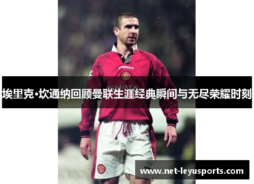 埃里克·坎通纳回顾曼联生涯经典瞬间与无尽荣耀时刻 埃里克·坎通纳回顾曼联生涯经典瞬间与无尽荣耀时刻