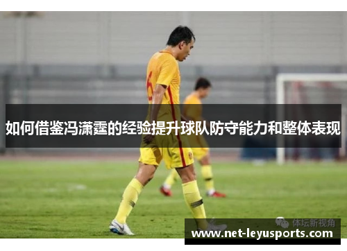 如何借鉴冯潇霆的经验提升球队防守能力和整体表现 如何借鉴冯潇霆的经验提升球队防守能力和整体表现