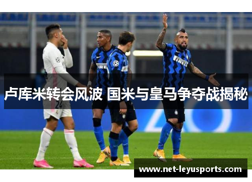 卢库米转会风波 国米与皇马争夺战揭秘 卢库米转会风波 国米与皇马争夺战揭秘