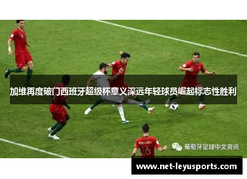 加维再度破门西班牙超级杯意义深远年轻球员崛起标志性胜利 加维再度破门西班牙超级杯意义深远年轻球员崛起标志性胜利