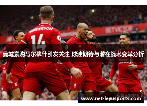 曼城豪购马尔穆什引发关注 球迷期待与潜在战术变革分析 曼城豪购马尔穆什引发关注 球迷期待与潜在战术变革分析