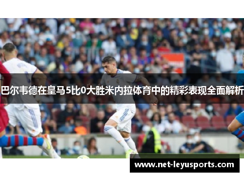 巴尔韦德在皇马5比0大胜米内拉体育中的精彩表现全面解析 巴尔韦德在皇马5比0大胜米内拉体育中的精彩表现全面解析