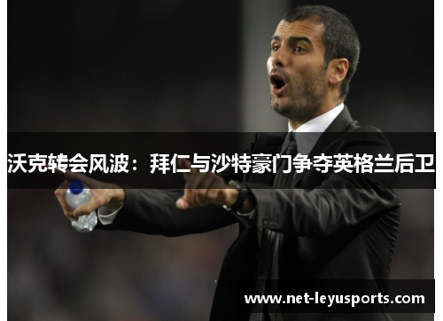 沃克转会风波:拜仁与沙特豪门争夺英格兰后卫 沃克转会风波:拜仁与沙特豪门争夺英格兰后卫