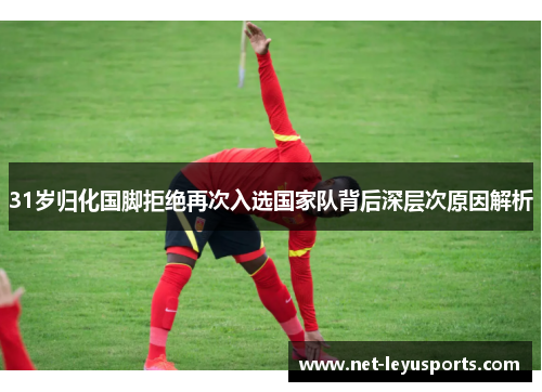 31岁归化国脚拒绝再次入选国家队背后深层次原因解析 31岁归化国脚拒绝再次入选国家队背后深层次原因解析