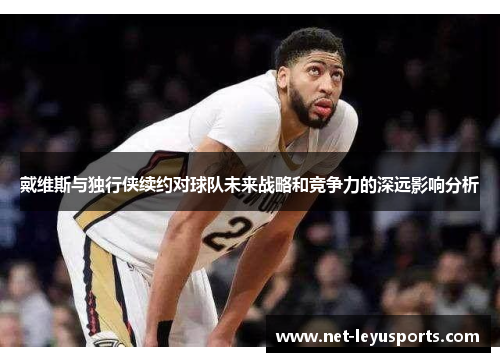 戴维斯与独行侠续约对球队未来战略和竞争力的深远影响分析 戴维斯与独行侠续约对球队未来战略和竞争力的深远影响分析