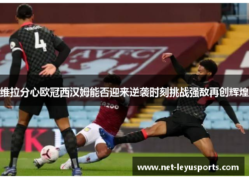 维拉分心欧冠西汉姆能否迎来逆袭时刻挑战强敌再创辉煌 维拉分心欧冠西汉姆能否迎来逆袭时刻挑战强敌再创辉煌