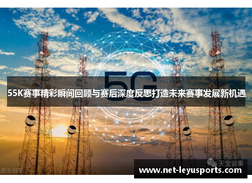 55K赛事精彩瞬间回顾与赛后深度反思打造未来赛事发展新机遇 55K赛事精彩瞬间回顾与赛后深度反思打造未来赛事发展新机遇