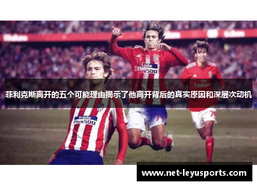 菲利克斯离开的五个可能理由揭示了他离开背后的真实原因和深层次动机 菲利克斯离开的五个可能理由揭示了他离开背后的真实原因和深层次动机