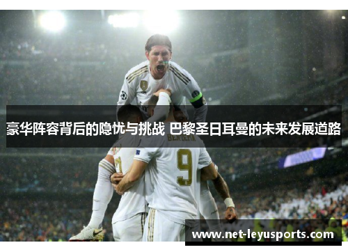 豪华阵容背后的隐忧与挑战 巴黎圣日耳曼的未来发展道路 豪华阵容背后的隐忧与挑战 巴黎圣日耳曼的未来发展道路