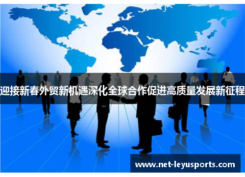 迎接新春外贸新机遇深化全球合作促进高质量发展新征程 迎接新春外贸新机遇深化全球合作促进高质量发展新征程