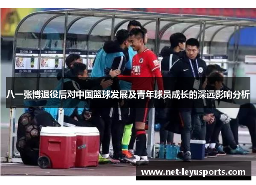 八一张博退役后对中国篮球发展及青年球员成长的深远影响分析 八一张博退役后对中国篮球发展及青年球员成长的深远影响分析