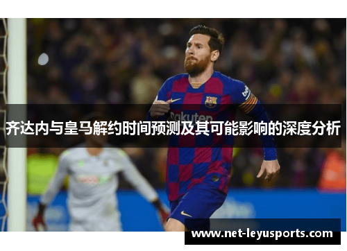 齐达内与皇马解约时间预测及其可能影响的深度分析 齐达内与皇马解约时间预测及其可能影响的深度分析