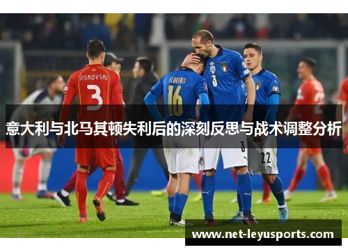意大利与北马其顿失利后的深刻反思与战术调整分析 意大利与北马其顿失利后的深刻反思与战术调整分析