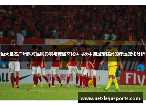 恒大更名广州队对品牌影响与球迷文化认同及中国足球格局的深远变化分析 恒大更名广州队对品牌影响与球迷文化认同及中国足球格局的深远变化分析