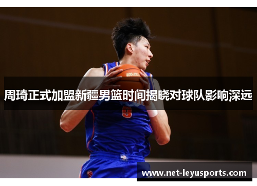 周琦正式加盟新疆男篮时间揭晓对球队影响深远 周琦正式加盟新疆男篮时间揭晓对球队影响深远